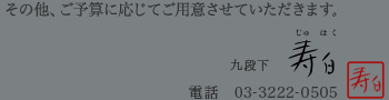 その他、ご予算に応じてご用意させていただきます。　九段下「寿白」　電話：03-3222-0505