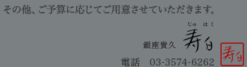 その他、ご予算に応じてご用意させていただきます。　銀座貴久「寿白」　電話：03-3574-6262